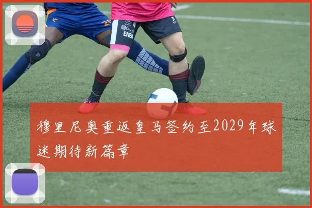 穆里尼奥重返皇马签约至2029年球迷期待新篇章
