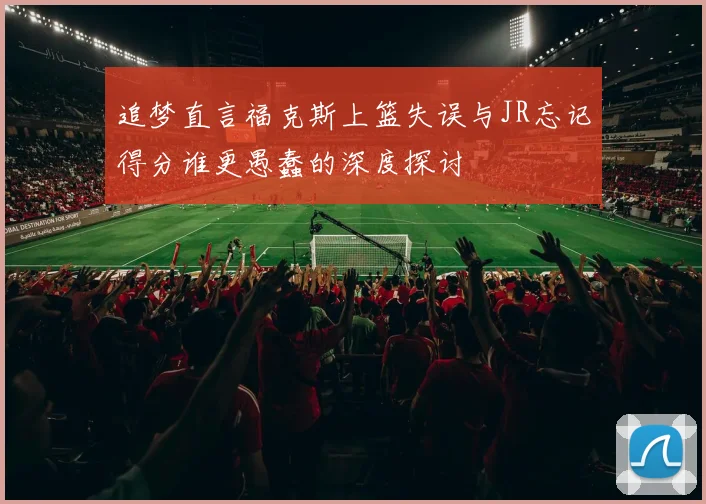 追梦直言福克斯上篮失误与JR忘记得分谁更愚蠢的深度探讨