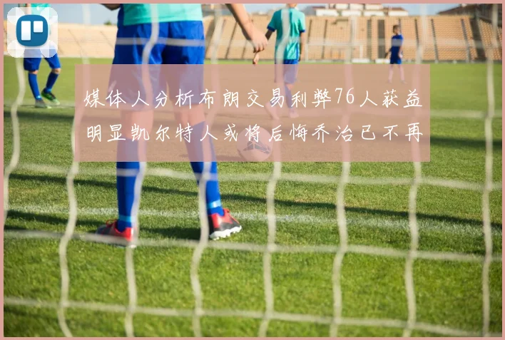 媒体人分析布朗交易利弊76人获益明显凯尔特人或将后悔乔治已不再巅峰