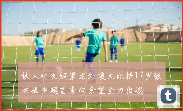 铁人对决铜梁龙外援大比拼17岁张洪福中超首秀向余望全力出战
