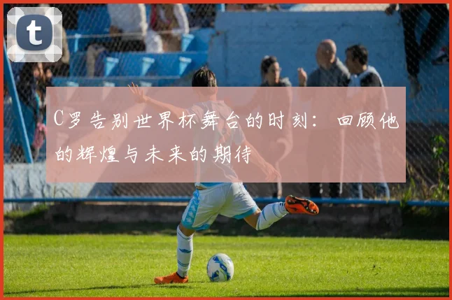 C罗告别世界杯舞台的时刻：回顾他的辉煌与未来的期待
