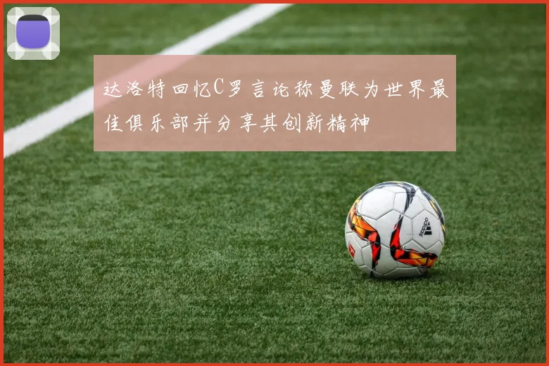 达洛特回忆C罗言论称曼联为世界最佳俱乐部并分享其创新精神
