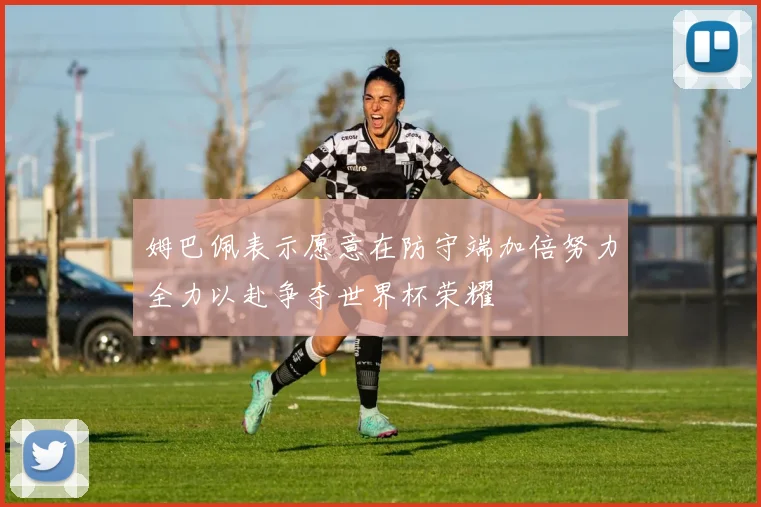 姆巴佩表示愿意在防守端加倍努力全力以赴争夺世界杯荣耀