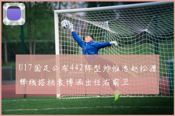 U17国足公布442阵型帅惟浩赵松源锋线搭档袁博涵出任右前卫