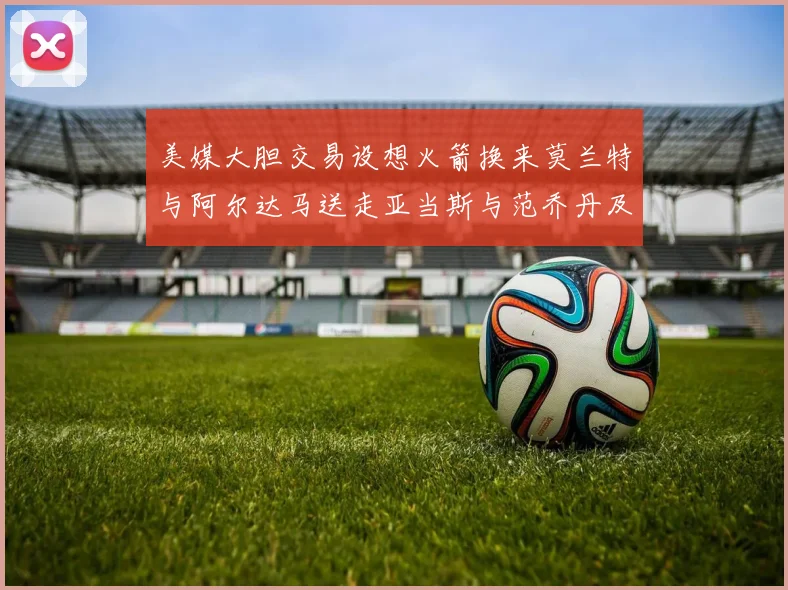 美媒大胆交易设想火箭换来莫兰特与阿尔达马送走亚当斯与范乔丹及两个选秀权