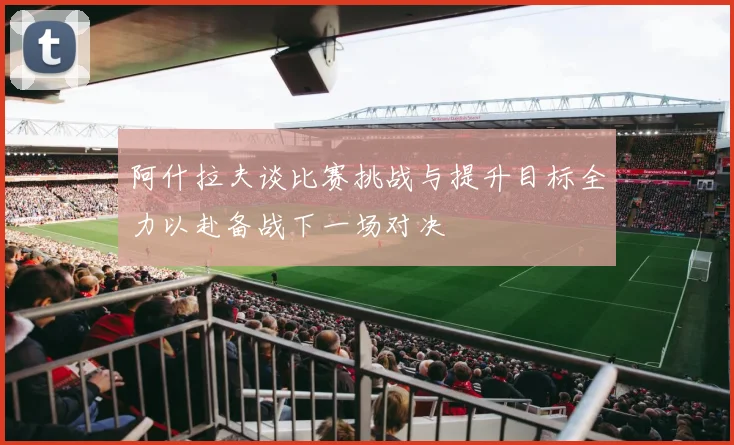 阿什拉夫谈比赛挑战与提升目标全力以赴备战下一场对决