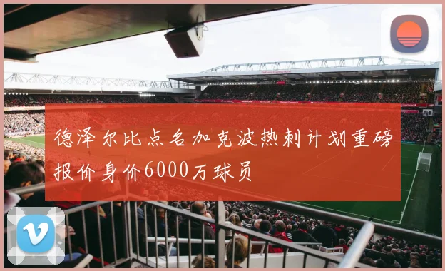 德泽尔比点名加克波热刺计划重磅报价身价6000万球员