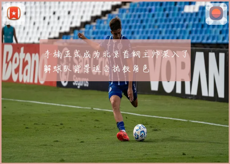 李楠正式成为北京首钢主帅深入了解球队背景适合执教角色