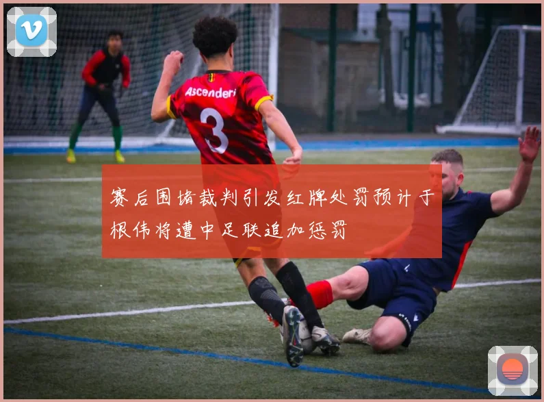 赛后围堵裁判引发红牌处罚预计于根伟将遭中足联追加惩罚