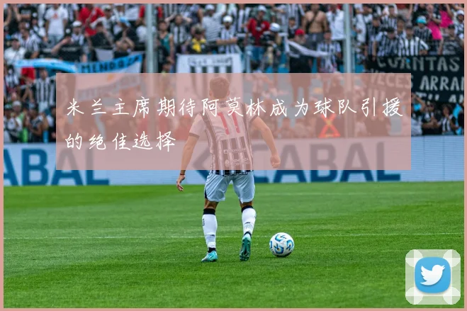 米兰主席期待阿莫林成为球队引援的绝佳选择