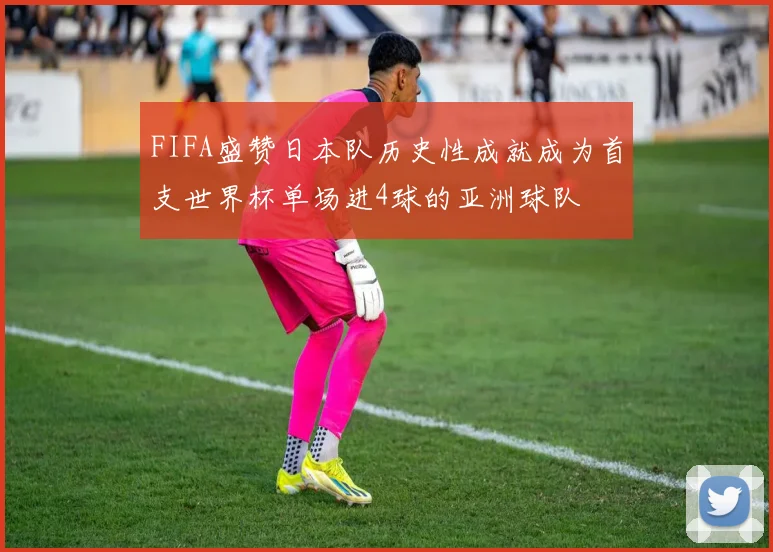 FIFA盛赞日本队历史性成就成为首支世界杯单场进4球的亚洲球队