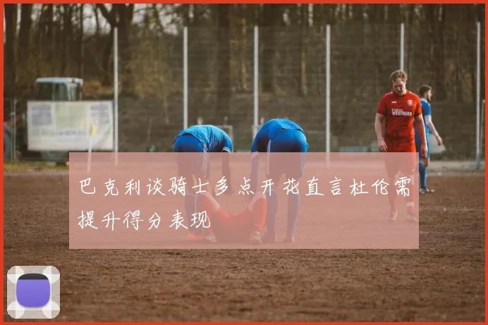 巴克利谈骑士多点开花直言杜伦需提升得分表现