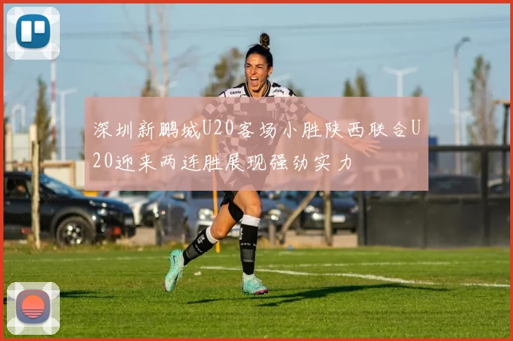 深圳新鹏城U20客场小胜陕西联合U20迎来两连胜展现强劲实力