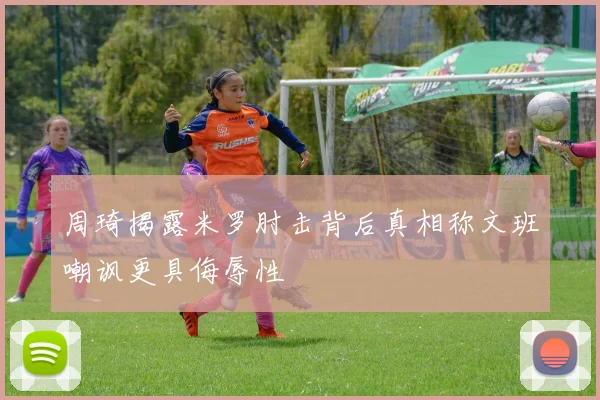 周琦揭露米罗肘击背后真相称文班嘲讽更具侮辱性
