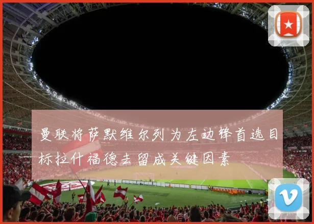 曼联将萨默维尔列为左边锋首选目标拉什福德去留成关键因素