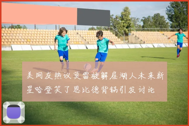 美网友热议莫雷被解雇湖人未来新星哈登笑了恩比德背锅引发讨论