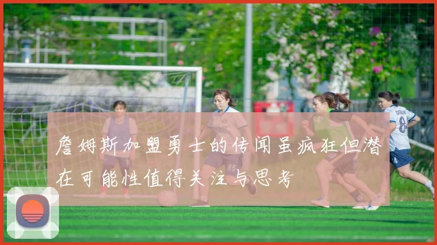 詹姆斯加盟勇士的传闻虽疯狂但潜在可能性值得关注与思考