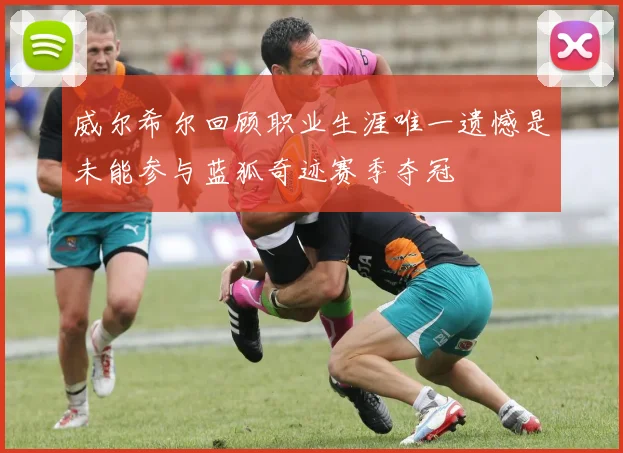 威尔希尔回顾职业生涯唯一遗憾是未能参与蓝狐奇迹赛季夺冠